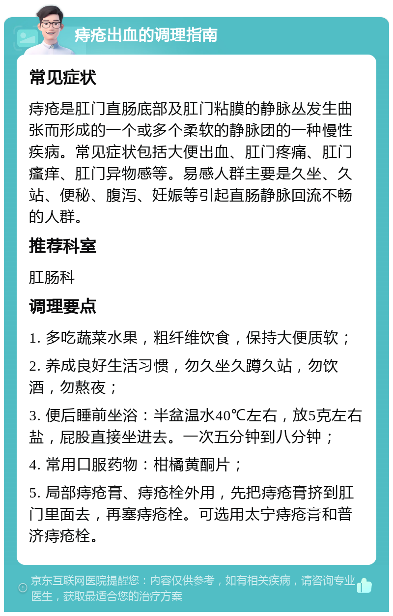 痔疮出血的调理指南 常见症状 痔疮是肛门直肠底部及肛门粘膜的静脉丛发生曲张而形成的一个或多个柔软的静脉团的一种慢性疾病。常见症状包括大便出血、肛门疼痛、肛门瘙痒、肛门异物感等。易感人群主要是久坐、久站、便秘、腹泻、妊娠等引起直肠静脉回流不畅的人群。 推荐科室 肛肠科 调理要点 1. 多吃蔬菜水果，粗纤维饮食，保持大便质软； 2. 养成良好生活习惯，勿久坐久蹲久站，勿饮酒，勿熬夜； 3. 便后睡前坐浴：半盆温水40℃左右，放5克左右盐，屁股直接坐进去。一次五分钟到八分钟； 4. 常用口服药物：柑橘黄酮片； 5. 局部痔疮膏、痔疮栓外用，先把痔疮膏挤到肛门里面去，再塞痔疮栓。可选用太宁痔疮膏和普济痔疮栓。