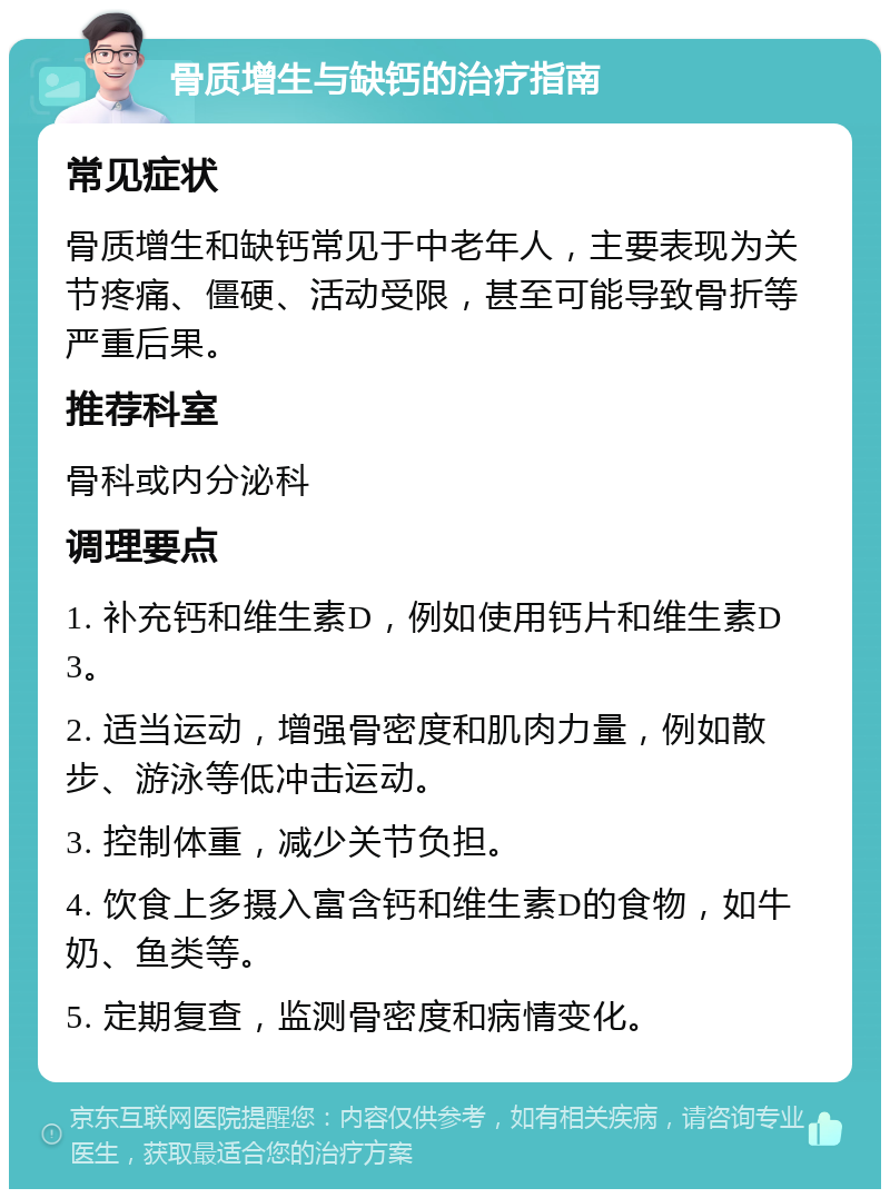 骨质增生与缺钙的治疗指南 常见症状 骨质增生和缺钙常见于中老年人，主要表现为关节疼痛、僵硬、活动受限，甚至可能导致骨折等严重后果。 推荐科室 骨科或内分泌科 调理要点 1. 补充钙和维生素D，例如使用钙片和维生素D3。 2. 适当运动，增强骨密度和肌肉力量，例如散步、游泳等低冲击运动。 3. 控制体重，减少关节负担。 4. 饮食上多摄入富含钙和维生素D的食物，如牛奶、鱼类等。 5. 定期复查，监测骨密度和病情变化。