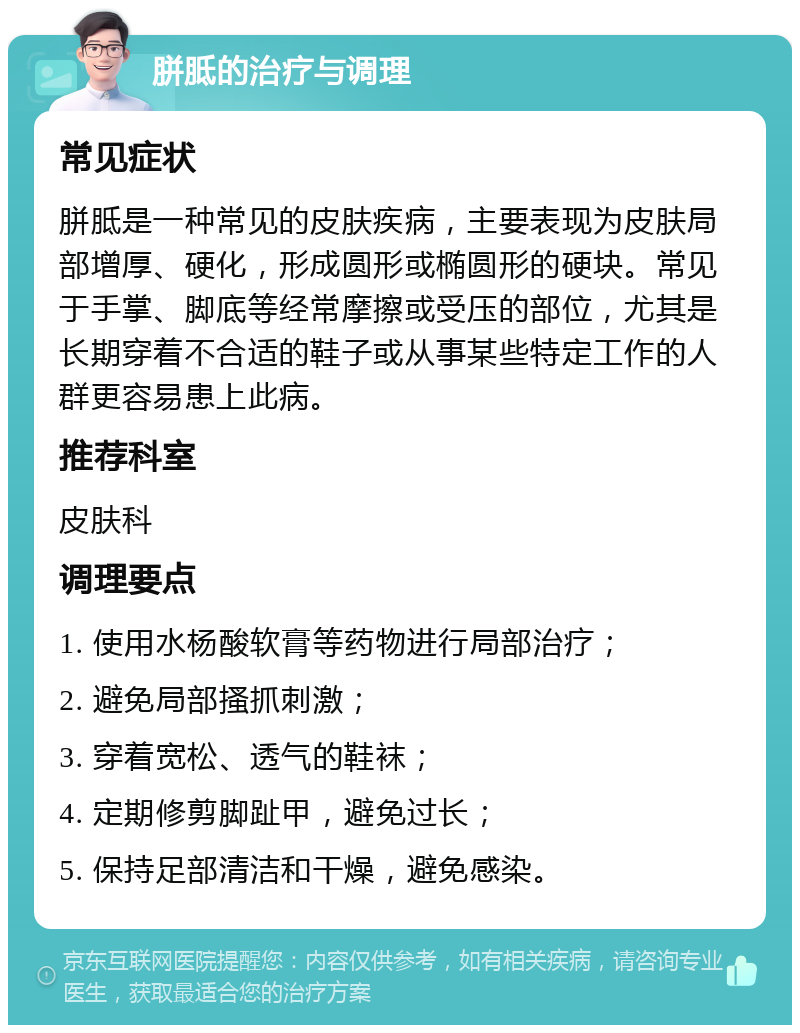 胼胝的治疗与调理 常见症状 胼胝是一种常见的皮肤疾病，主要表现为皮肤局部增厚、硬化，形成圆形或椭圆形的硬块。常见于手掌、脚底等经常摩擦或受压的部位，尤其是长期穿着不合适的鞋子或从事某些特定工作的人群更容易患上此病。 推荐科室 皮肤科 调理要点 1. 使用水杨酸软膏等药物进行局部治疗； 2. 避免局部搔抓刺激； 3. 穿着宽松、透气的鞋袜； 4. 定期修剪脚趾甲，避免过长； 5. 保持足部清洁和干燥，避免感染。