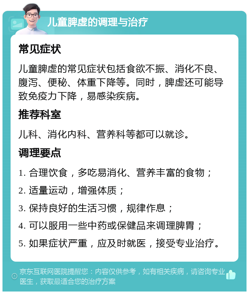 儿童脾虚的调理与治疗 常见症状 儿童脾虚的常见症状包括食欲不振、消化不良、腹泻、便秘、体重下降等。同时，脾虚还可能导致免疫力下降，易感染疾病。 推荐科室 儿科、消化内科、营养科等都可以就诊。 调理要点 1. 合理饮食，多吃易消化、营养丰富的食物； 2. 适量运动，增强体质； 3. 保持良好的生活习惯，规律作息； 4. 可以服用一些中药或保健品来调理脾胃； 5. 如果症状严重，应及时就医，接受专业治疗。