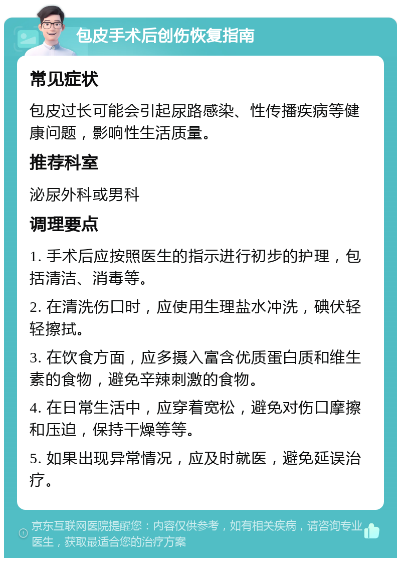 包皮手术后创伤恢复指南 常见症状 包皮过长可能会引起尿路感染、性传播疾病等健康问题，影响性生活质量。 推荐科室 泌尿外科或男科 调理要点 1. 手术后应按照医生的指示进行初步的护理，包括清洁、消毒等。 2. 在清洗伤口时，应使用生理盐水冲洗，碘伏轻轻擦拭。 3. 在饮食方面，应多摄入富含优质蛋白质和维生素的食物，避免辛辣刺激的食物。 4. 在日常生活中，应穿着宽松，避免对伤口摩擦和压迫，保持干燥等等。 5. 如果出现异常情况，应及时就医，避免延误治疗。