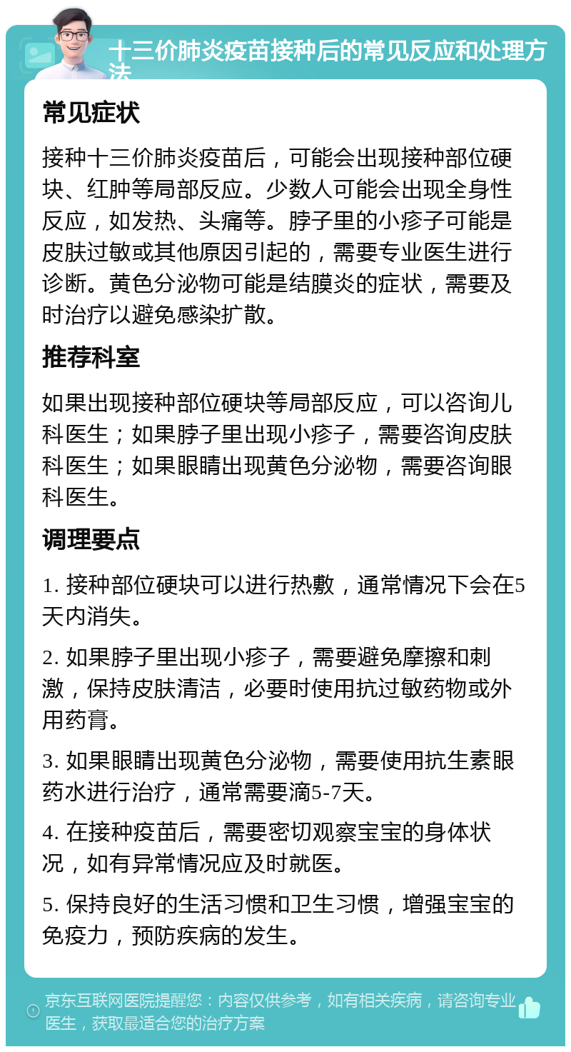 十三价肺炎疫苗接种后的常见反应和处理方法 常见症状 接种十三价肺炎疫苗后，可能会出现接种部位硬块、红肿等局部反应。少数人可能会出现全身性反应，如发热、头痛等。脖子里的小疹子可能是皮肤过敏或其他原因引起的，需要专业医生进行诊断。黄色分泌物可能是结膜炎的症状，需要及时治疗以避免感染扩散。 推荐科室 如果出现接种部位硬块等局部反应，可以咨询儿科医生；如果脖子里出现小疹子，需要咨询皮肤科医生；如果眼睛出现黄色分泌物，需要咨询眼科医生。 调理要点 1. 接种部位硬块可以进行热敷，通常情况下会在5天内消失。 2. 如果脖子里出现小疹子，需要避免摩擦和刺激，保持皮肤清洁，必要时使用抗过敏药物或外用药膏。 3. 如果眼睛出现黄色分泌物，需要使用抗生素眼药水进行治疗，通常需要滴5-7天。 4. 在接种疫苗后，需要密切观察宝宝的身体状况，如有异常情况应及时就医。 5. 保持良好的生活习惯和卫生习惯，增强宝宝的免疫力，预防疾病的发生。