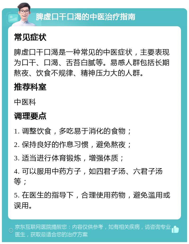 脾虚口干口渴的中医治疗指南 常见症状 脾虚口干口渴是一种常见的中医症状，主要表现为口干、口渴、舌苔白腻等。易感人群包括长期熬夜、饮食不规律、精神压力大的人群。 推荐科室 中医科 调理要点 1. 调整饮食，多吃易于消化的食物； 2. 保持良好的作息习惯，避免熬夜； 3. 适当进行体育锻炼，增强体质； 4. 可以服用中药方子，如四君子汤、六君子汤等； 5. 在医生的指导下，合理使用药物，避免滥用或误用。