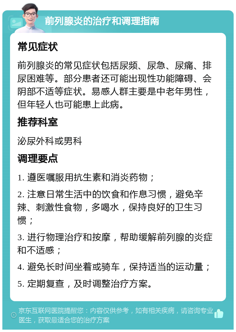 前列腺炎的治疗和调理指南 常见症状 前列腺炎的常见症状包括尿频、尿急、尿痛、排尿困难等。部分患者还可能出现性功能障碍、会阴部不适等症状。易感人群主要是中老年男性，但年轻人也可能患上此病。 推荐科室 泌尿外科或男科 调理要点 1. 遵医嘱服用抗生素和消炎药物； 2. 注意日常生活中的饮食和作息习惯，避免辛辣、刺激性食物，多喝水，保持良好的卫生习惯； 3. 进行物理治疗和按摩，帮助缓解前列腺的炎症和不适感； 4. 避免长时间坐着或骑车，保持适当的运动量； 5. 定期复查，及时调整治疗方案。