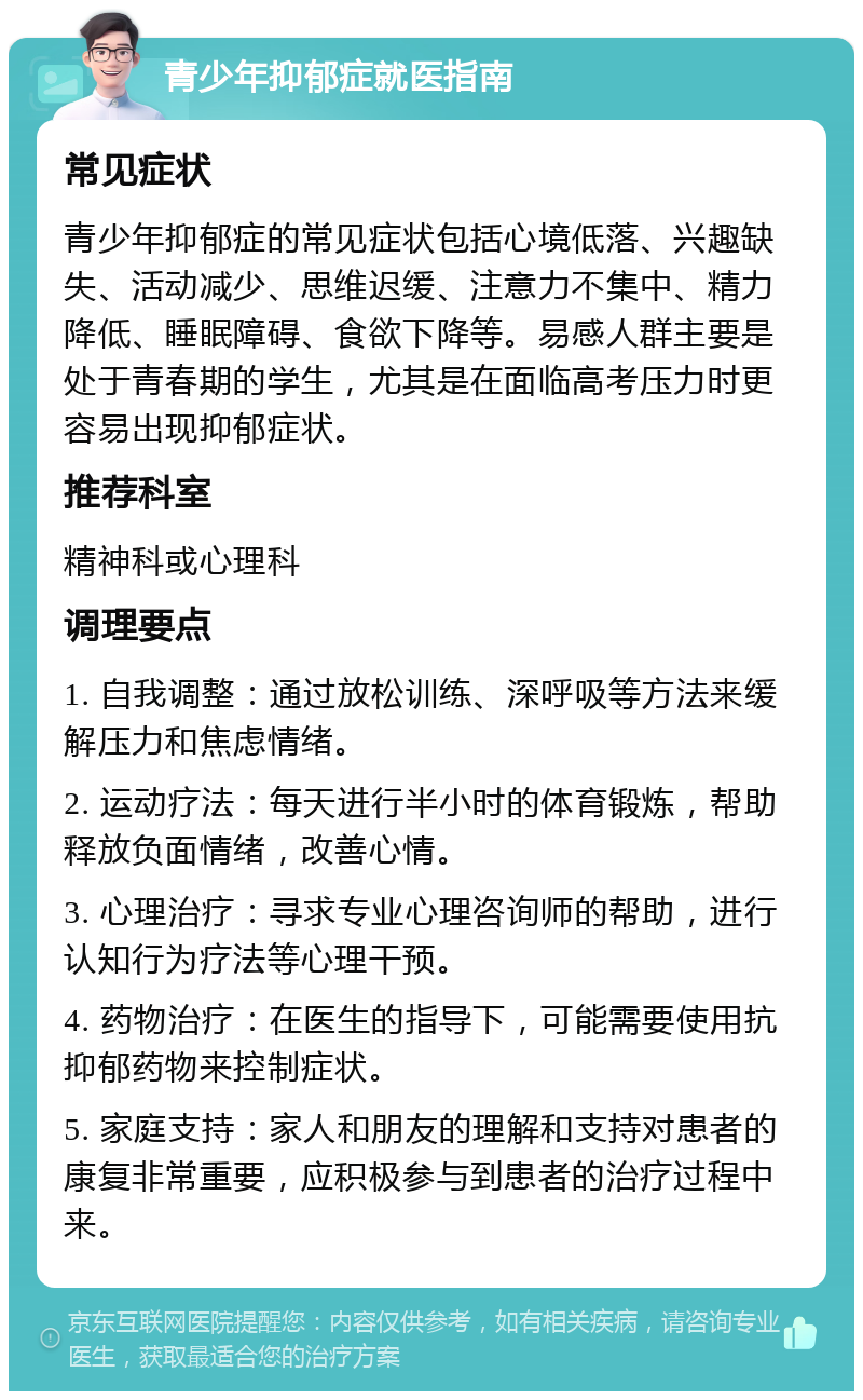 青少年抑郁症就医指南 常见症状 青少年抑郁症的常见症状包括心境低落、兴趣缺失、活动减少、思维迟缓、注意力不集中、精力降低、睡眠障碍、食欲下降等。易感人群主要是处于青春期的学生，尤其是在面临高考压力时更容易出现抑郁症状。 推荐科室 精神科或心理科 调理要点 1. 自我调整：通过放松训练、深呼吸等方法来缓解压力和焦虑情绪。 2. 运动疗法：每天进行半小时的体育锻炼，帮助释放负面情绪，改善心情。 3. 心理治疗：寻求专业心理咨询师的帮助，进行认知行为疗法等心理干预。 4. 药物治疗：在医生的指导下，可能需要使用抗抑郁药物来控制症状。 5. 家庭支持：家人和朋友的理解和支持对患者的康复非常重要，应积极参与到患者的治疗过程中来。