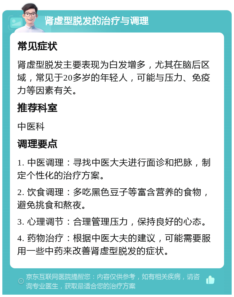 肾虚型脱发的治疗与调理 常见症状 肾虚型脱发主要表现为白发增多，尤其在脑后区域，常见于20多岁的年轻人，可能与压力、免疫力等因素有关。 推荐科室 中医科 调理要点 1. 中医调理：寻找中医大夫进行面诊和把脉，制定个性化的治疗方案。 2. 饮食调理：多吃黑色豆子等富含营养的食物，避免挑食和熬夜。 3. 心理调节：合理管理压力，保持良好的心态。 4. 药物治疗：根据中医大夫的建议，可能需要服用一些中药来改善肾虚型脱发的症状。