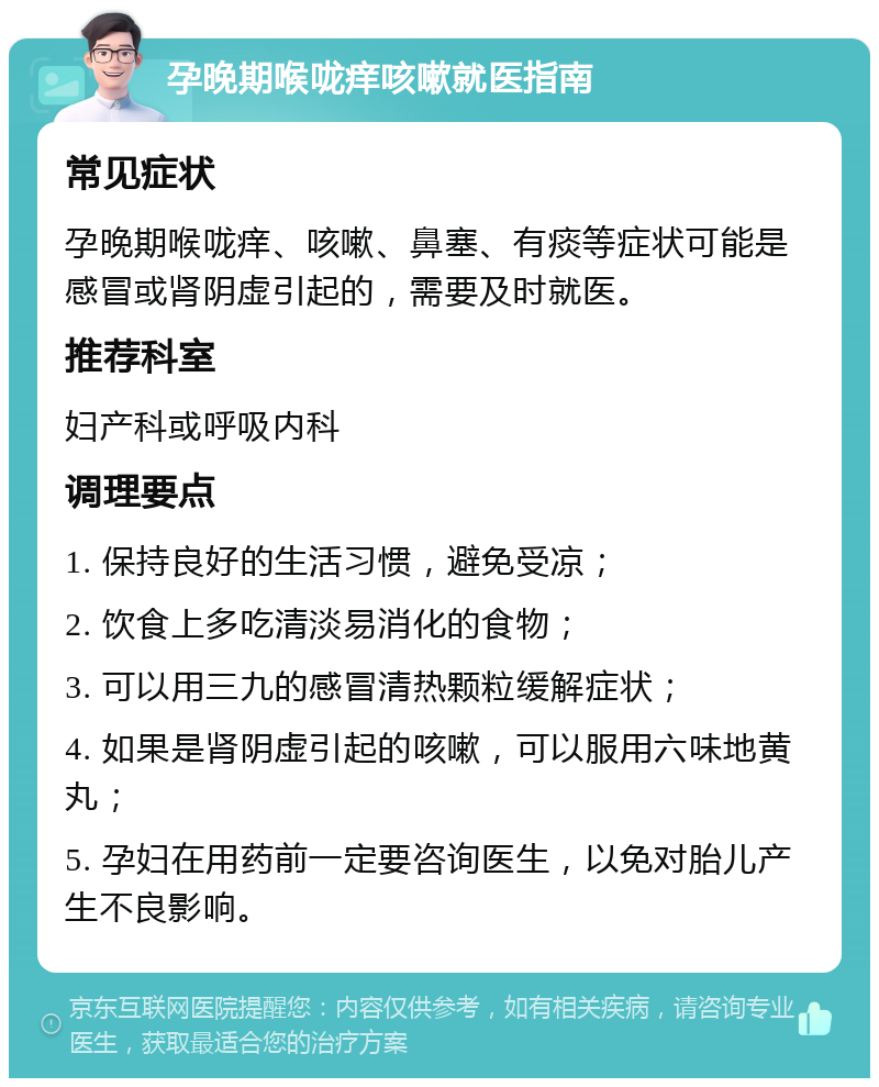 孕晚期喉咙痒咳嗽就医指南 常见症状 孕晚期喉咙痒、咳嗽、鼻塞、有痰等症状可能是感冒或肾阴虚引起的，需要及时就医。 推荐科室 妇产科或呼吸内科 调理要点 1. 保持良好的生活习惯，避免受凉； 2. 饮食上多吃清淡易消化的食物； 3. 可以用三九的感冒清热颗粒缓解症状； 4. 如果是肾阴虚引起的咳嗽，可以服用六味地黄丸； 5. 孕妇在用药前一定要咨询医生，以免对胎儿产生不良影响。