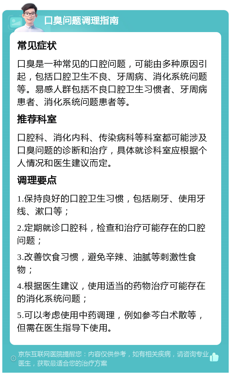 口臭问题调理指南 常见症状 口臭是一种常见的口腔问题，可能由多种原因引起，包括口腔卫生不良、牙周病、消化系统问题等。易感人群包括不良口腔卫生习惯者、牙周病患者、消化系统问题患者等。 推荐科室 口腔科、消化内科、传染病科等科室都可能涉及口臭问题的诊断和治疗，具体就诊科室应根据个人情况和医生建议而定。 调理要点 1.保持良好的口腔卫生习惯，包括刷牙、使用牙线、漱口等； 2.定期就诊口腔科，检查和治疗可能存在的口腔问题； 3.改善饮食习惯，避免辛辣、油腻等刺激性食物； 4.根据医生建议，使用适当的药物治疗可能存在的消化系统问题； 5.可以考虑使用中药调理，例如参芩白术散等，但需在医生指导下使用。