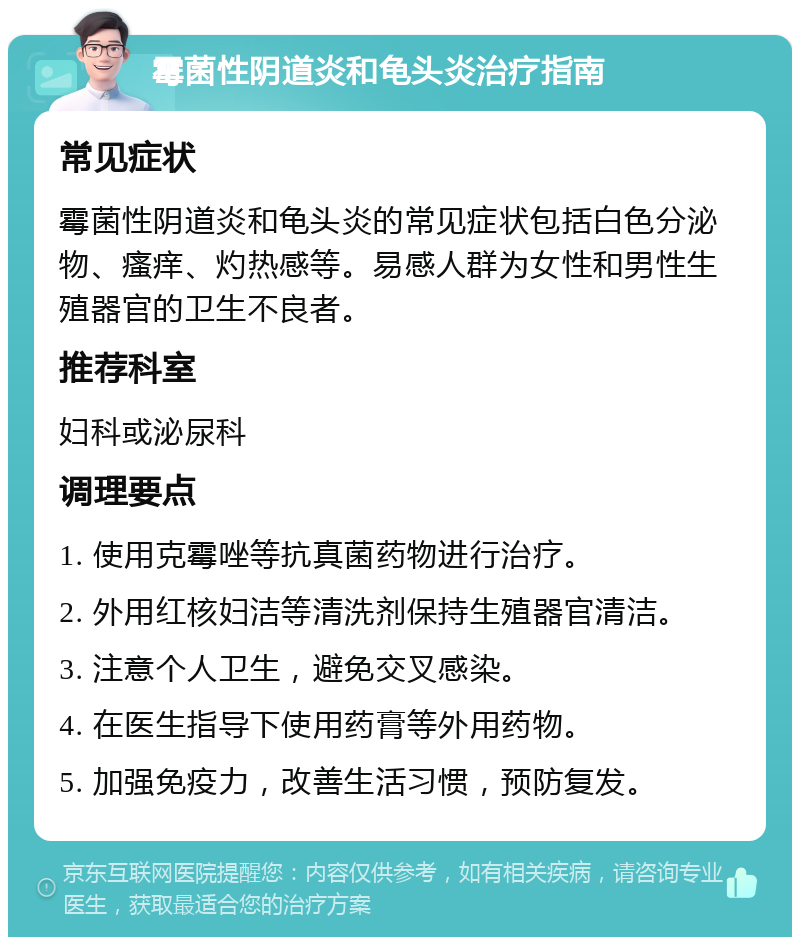 霉菌性阴道炎和龟头炎治疗指南 常见症状 霉菌性阴道炎和龟头炎的常见症状包括白色分泌物、瘙痒、灼热感等。易感人群为女性和男性生殖器官的卫生不良者。 推荐科室 妇科或泌尿科 调理要点 1. 使用克霉唑等抗真菌药物进行治疗。 2. 外用红核妇洁等清洗剂保持生殖器官清洁。 3. 注意个人卫生，避免交叉感染。 4. 在医生指导下使用药膏等外用药物。 5. 加强免疫力，改善生活习惯，预防复发。