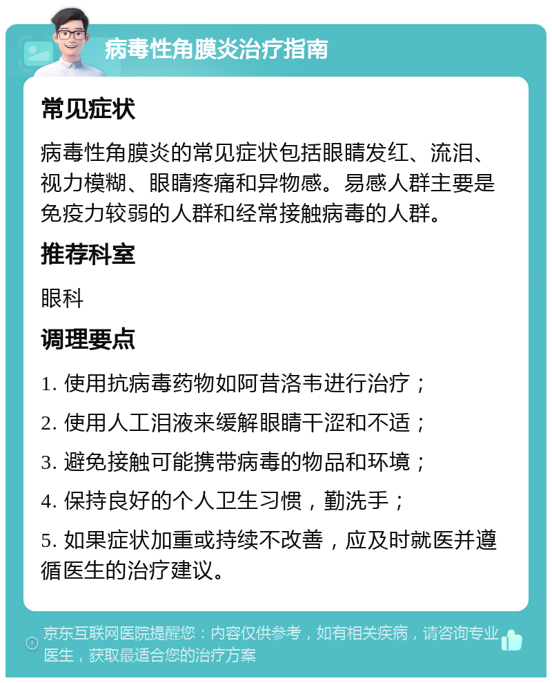 病毒性角膜炎治疗指南 常见症状 病毒性角膜炎的常见症状包括眼睛发红、流泪、视力模糊、眼睛疼痛和异物感。易感人群主要是免疫力较弱的人群和经常接触病毒的人群。 推荐科室 眼科 调理要点 1. 使用抗病毒药物如阿昔洛韦进行治疗； 2. 使用人工泪液来缓解眼睛干涩和不适； 3. 避免接触可能携带病毒的物品和环境； 4. 保持良好的个人卫生习惯，勤洗手； 5. 如果症状加重或持续不改善，应及时就医并遵循医生的治疗建议。