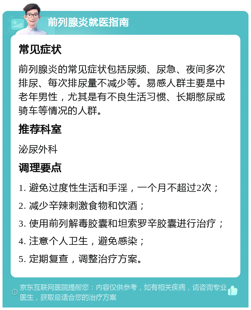 前列腺炎就医指南 常见症状 前列腺炎的常见症状包括尿频、尿急、夜间多次排尿、每次排尿量不减少等。易感人群主要是中老年男性，尤其是有不良生活习惯、长期憋尿或骑车等情况的人群。 推荐科室 泌尿外科 调理要点 1. 避免过度性生活和手淫，一个月不超过2次； 2. 减少辛辣刺激食物和饮酒； 3. 使用前列解毒胶囊和坦索罗辛胶囊进行治疗； 4. 注意个人卫生，避免感染； 5. 定期复查，调整治疗方案。