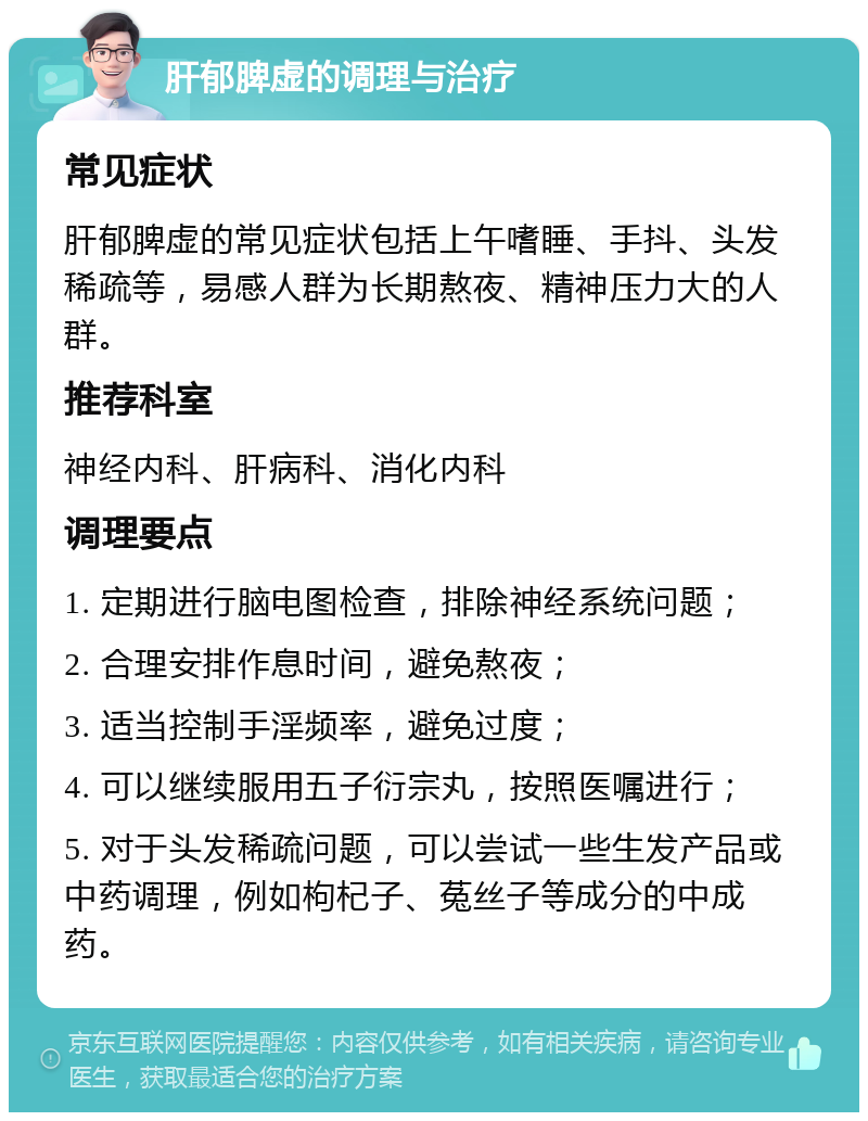 肝郁脾虚的调理与治疗 常见症状 肝郁脾虚的常见症状包括上午嗜睡、手抖、头发稀疏等，易感人群为长期熬夜、精神压力大的人群。 推荐科室 神经内科、肝病科、消化内科 调理要点 1. 定期进行脑电图检查，排除神经系统问题； 2. 合理安排作息时间，避免熬夜； 3. 适当控制手淫频率，避免过度； 4. 可以继续服用五子衍宗丸，按照医嘱进行； 5. 对于头发稀疏问题，可以尝试一些生发产品或中药调理，例如枸杞子、菟丝子等成分的中成药。