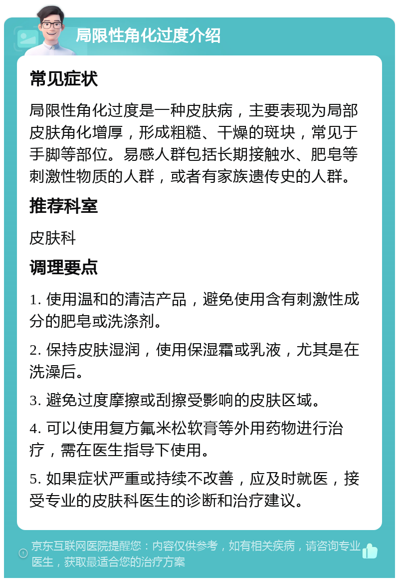 局限性角化过度介绍 常见症状 局限性角化过度是一种皮肤病，主要表现为局部皮肤角化增厚，形成粗糙、干燥的斑块，常见于手脚等部位。易感人群包括长期接触水、肥皂等刺激性物质的人群，或者有家族遗传史的人群。 推荐科室 皮肤科 调理要点 1. 使用温和的清洁产品，避免使用含有刺激性成分的肥皂或洗涤剂。 2. 保持皮肤湿润，使用保湿霜或乳液，尤其是在洗澡后。 3. 避免过度摩擦或刮擦受影响的皮肤区域。 4. 可以使用复方氟米松软膏等外用药物进行治疗，需在医生指导下使用。 5. 如果症状严重或持续不改善，应及时就医，接受专业的皮肤科医生的诊断和治疗建议。