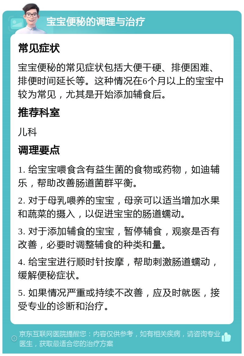 宝宝便秘的调理与治疗 常见症状 宝宝便秘的常见症状包括大便干硬、排便困难、排便时间延长等。这种情况在6个月以上的宝宝中较为常见，尤其是开始添加辅食后。 推荐科室 儿科 调理要点 1. 给宝宝喂食含有益生菌的食物或药物，如迪辅乐，帮助改善肠道菌群平衡。 2. 对于母乳喂养的宝宝，母亲可以适当增加水果和蔬菜的摄入，以促进宝宝的肠道蠕动。 3. 对于添加辅食的宝宝，暂停辅食，观察是否有改善，必要时调整辅食的种类和量。 4. 给宝宝进行顺时针按摩，帮助刺激肠道蠕动，缓解便秘症状。 5. 如果情况严重或持续不改善，应及时就医，接受专业的诊断和治疗。