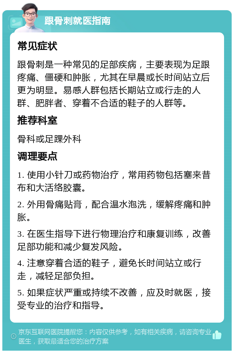 跟骨刺就医指南 常见症状 跟骨刺是一种常见的足部疾病，主要表现为足跟疼痛、僵硬和肿胀，尤其在早晨或长时间站立后更为明显。易感人群包括长期站立或行走的人群、肥胖者、穿着不合适的鞋子的人群等。 推荐科室 骨科或足踝外科 调理要点 1. 使用小针刀或药物治疗，常用药物包括塞来昔布和大活络胶囊。 2. 外用骨痛贴膏，配合温水泡洗，缓解疼痛和肿胀。 3. 在医生指导下进行物理治疗和康复训练，改善足部功能和减少复发风险。 4. 注意穿着合适的鞋子，避免长时间站立或行走，减轻足部负担。 5. 如果症状严重或持续不改善，应及时就医，接受专业的治疗和指导。