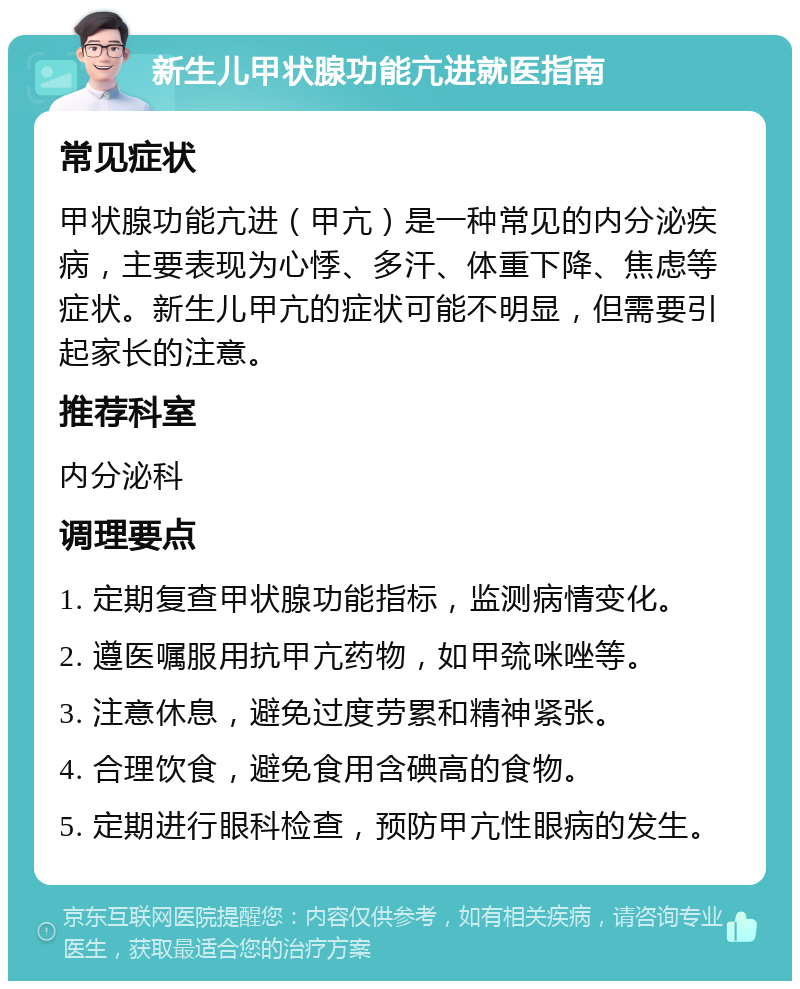 新生儿甲状腺功能亢进就医指南 常见症状 甲状腺功能亢进（甲亢）是一种常见的内分泌疾病，主要表现为心悸、多汗、体重下降、焦虑等症状。新生儿甲亢的症状可能不明显，但需要引起家长的注意。 推荐科室 内分泌科 调理要点 1. 定期复查甲状腺功能指标，监测病情变化。 2. 遵医嘱服用抗甲亢药物，如甲巯咪唑等。 3. 注意休息，避免过度劳累和精神紧张。 4. 合理饮食，避免食用含碘高的食物。 5. 定期进行眼科检查，预防甲亢性眼病的发生。