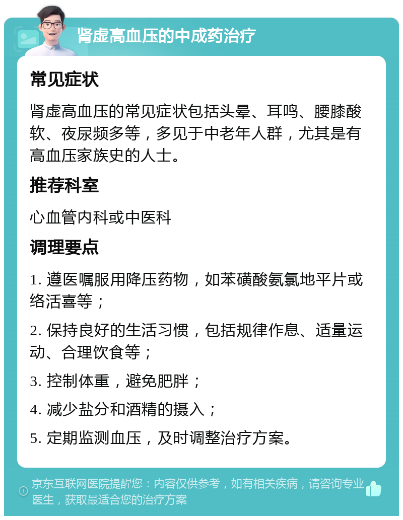 肾虚高血压的中成药治疗 常见症状 肾虚高血压的常见症状包括头晕、耳鸣、腰膝酸软、夜尿频多等，多见于中老年人群，尤其是有高血压家族史的人士。 推荐科室 心血管内科或中医科 调理要点 1. 遵医嘱服用降压药物，如苯磺酸氨氯地平片或络活喜等； 2. 保持良好的生活习惯，包括规律作息、适量运动、合理饮食等； 3. 控制体重，避免肥胖； 4. 减少盐分和酒精的摄入； 5. 定期监测血压，及时调整治疗方案。