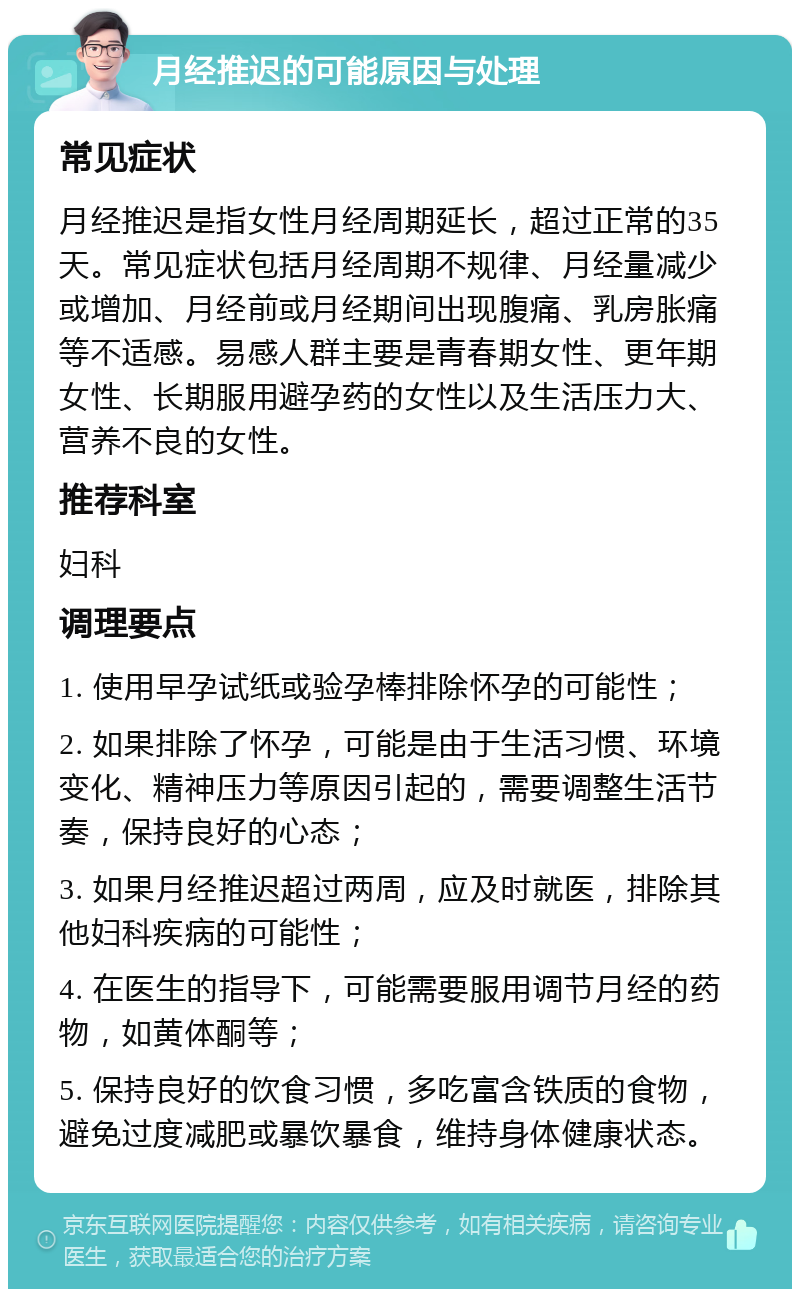 月经推迟的可能原因与处理 常见症状 月经推迟是指女性月经周期延长，超过正常的35天。常见症状包括月经周期不规律、月经量减少或增加、月经前或月经期间出现腹痛、乳房胀痛等不适感。易感人群主要是青春期女性、更年期女性、长期服用避孕药的女性以及生活压力大、营养不良的女性。 推荐科室 妇科 调理要点 1. 使用早孕试纸或验孕棒排除怀孕的可能性； 2. 如果排除了怀孕，可能是由于生活习惯、环境变化、精神压力等原因引起的，需要调整生活节奏，保持良好的心态； 3. 如果月经推迟超过两周，应及时就医，排除其他妇科疾病的可能性； 4. 在医生的指导下，可能需要服用调节月经的药物，如黄体酮等； 5. 保持良好的饮食习惯，多吃富含铁质的食物，避免过度减肥或暴饮暴食，维持身体健康状态。