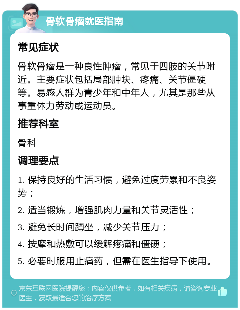 骨软骨瘤就医指南 常见症状 骨软骨瘤是一种良性肿瘤，常见于四肢的关节附近。主要症状包括局部肿块、疼痛、关节僵硬等。易感人群为青少年和中年人，尤其是那些从事重体力劳动或运动员。 推荐科室 骨科 调理要点 1. 保持良好的生活习惯，避免过度劳累和不良姿势； 2. 适当锻炼，增强肌肉力量和关节灵活性； 3. 避免长时间蹲坐，减少关节压力； 4. 按摩和热敷可以缓解疼痛和僵硬； 5. 必要时服用止痛药，但需在医生指导下使用。