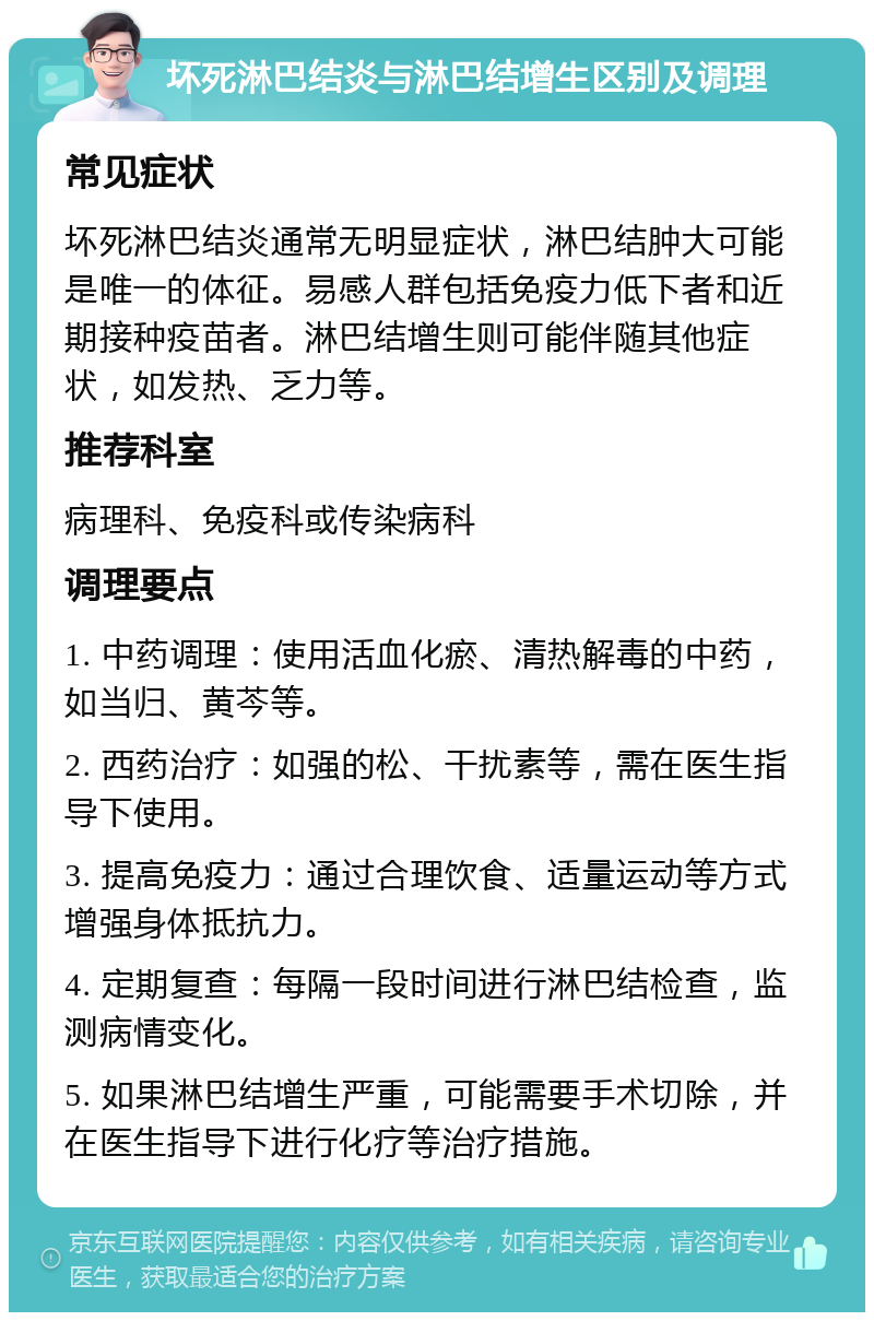 坏死淋巴结炎与淋巴结增生区别及调理 常见症状 坏死淋巴结炎通常无明显症状，淋巴结肿大可能是唯一的体征。易感人群包括免疫力低下者和近期接种疫苗者。淋巴结增生则可能伴随其他症状，如发热、乏力等。 推荐科室 病理科、免疫科或传染病科 调理要点 1. 中药调理：使用活血化瘀、清热解毒的中药，如当归、黄芩等。 2. 西药治疗：如强的松、干扰素等，需在医生指导下使用。 3. 提高免疫力：通过合理饮食、适量运动等方式增强身体抵抗力。 4. 定期复查：每隔一段时间进行淋巴结检查，监测病情变化。 5. 如果淋巴结增生严重，可能需要手术切除，并在医生指导下进行化疗等治疗措施。