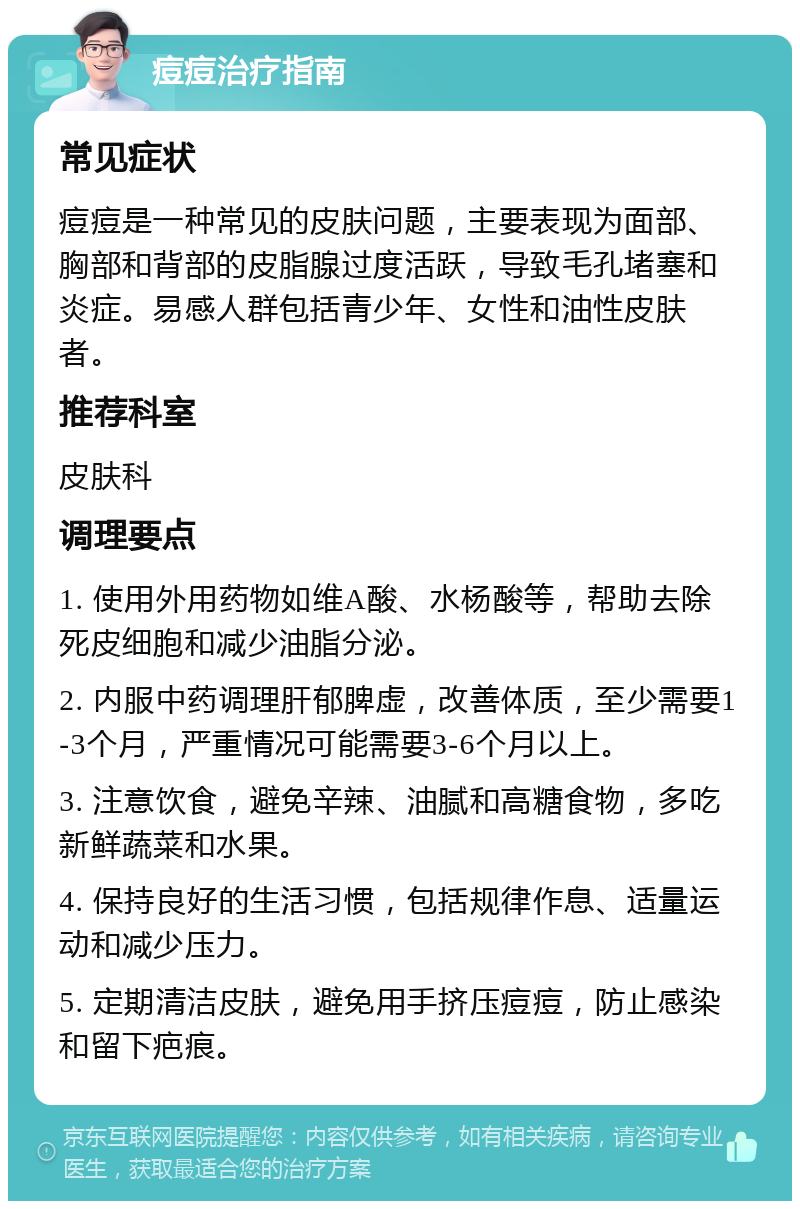 痘痘治疗指南 常见症状 痘痘是一种常见的皮肤问题，主要表现为面部、胸部和背部的皮脂腺过度活跃，导致毛孔堵塞和炎症。易感人群包括青少年、女性和油性皮肤者。 推荐科室 皮肤科 调理要点 1. 使用外用药物如维A酸、水杨酸等，帮助去除死皮细胞和减少油脂分泌。 2. 内服中药调理肝郁脾虚，改善体质，至少需要1-3个月，严重情况可能需要3-6个月以上。 3. 注意饮食，避免辛辣、油腻和高糖食物，多吃新鲜蔬菜和水果。 4. 保持良好的生活习惯，包括规律作息、适量运动和减少压力。 5. 定期清洁皮肤，避免用手挤压痘痘，防止感染和留下疤痕。