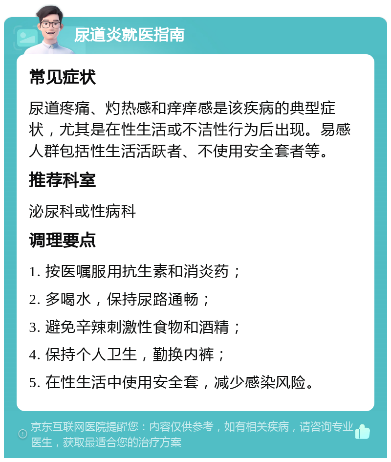 尿道炎就医指南 常见症状 尿道疼痛、灼热感和痒痒感是该疾病的典型症状，尤其是在性生活或不洁性行为后出现。易感人群包括性生活活跃者、不使用安全套者等。 推荐科室 泌尿科或性病科 调理要点 1. 按医嘱服用抗生素和消炎药； 2. 多喝水，保持尿路通畅； 3. 避免辛辣刺激性食物和酒精； 4. 保持个人卫生，勤换内裤； 5. 在性生活中使用安全套，减少感染风险。