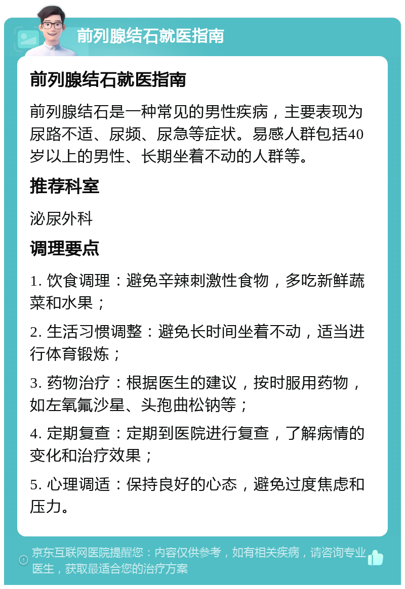 前列腺结石就医指南 前列腺结石就医指南 前列腺结石是一种常见的男性疾病，主要表现为尿路不适、尿频、尿急等症状。易感人群包括40岁以上的男性、长期坐着不动的人群等。 推荐科室 泌尿外科 调理要点 1. 饮食调理：避免辛辣刺激性食物，多吃新鲜蔬菜和水果； 2. 生活习惯调整：避免长时间坐着不动，适当进行体育锻炼； 3. 药物治疗：根据医生的建议，按时服用药物，如左氧氟沙星、头孢曲松钠等； 4. 定期复查：定期到医院进行复查，了解病情的变化和治疗效果； 5. 心理调适：保持良好的心态，避免过度焦虑和压力。