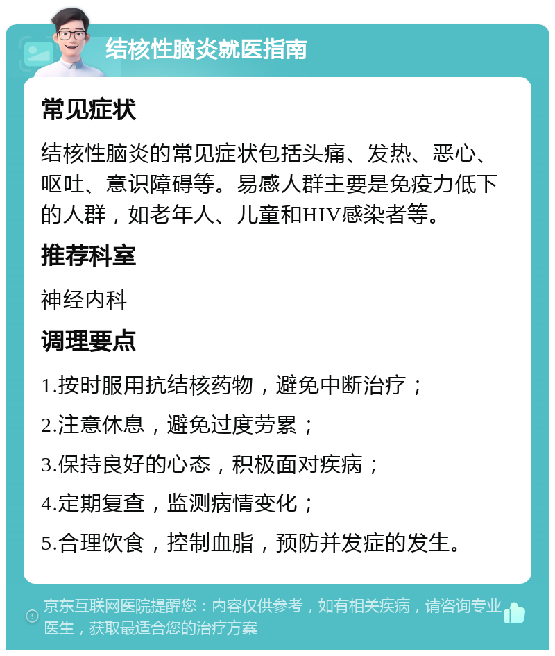 结核性脑炎就医指南 常见症状 结核性脑炎的常见症状包括头痛、发热、恶心、呕吐、意识障碍等。易感人群主要是免疫力低下的人群，如老年人、儿童和HIV感染者等。 推荐科室 神经内科 调理要点 1.按时服用抗结核药物，避免中断治疗； 2.注意休息，避免过度劳累； 3.保持良好的心态，积极面对疾病； 4.定期复查，监测病情变化； 5.合理饮食，控制血脂，预防并发症的发生。