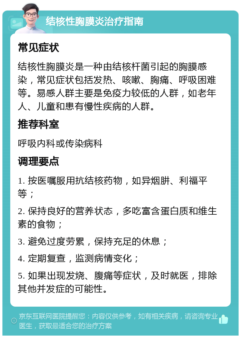 结核性胸膜炎治疗指南 常见症状 结核性胸膜炎是一种由结核杆菌引起的胸膜感染，常见症状包括发热、咳嗽、胸痛、呼吸困难等。易感人群主要是免疫力较低的人群，如老年人、儿童和患有慢性疾病的人群。 推荐科室 呼吸内科或传染病科 调理要点 1. 按医嘱服用抗结核药物，如异烟肼、利福平等； 2. 保持良好的营养状态，多吃富含蛋白质和维生素的食物； 3. 避免过度劳累，保持充足的休息； 4. 定期复查，监测病情变化； 5. 如果出现发烧、腹痛等症状，及时就医，排除其他并发症的可能性。