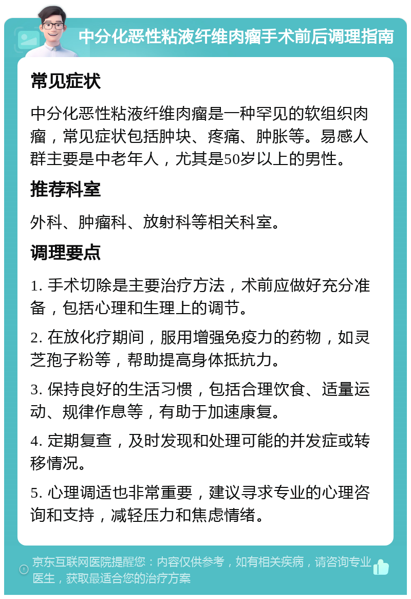 中分化恶性粘液纤维肉瘤手术前后调理指南 常见症状 中分化恶性粘液纤维肉瘤是一种罕见的软组织肉瘤，常见症状包括肿块、疼痛、肿胀等。易感人群主要是中老年人，尤其是50岁以上的男性。 推荐科室 外科、肿瘤科、放射科等相关科室。 调理要点 1. 手术切除是主要治疗方法，术前应做好充分准备，包括心理和生理上的调节。 2. 在放化疗期间，服用增强免疫力的药物，如灵芝孢子粉等，帮助提高身体抵抗力。 3. 保持良好的生活习惯，包括合理饮食、适量运动、规律作息等，有助于加速康复。 4. 定期复查，及时发现和处理可能的并发症或转移情况。 5. 心理调适也非常重要，建议寻求专业的心理咨询和支持，减轻压力和焦虑情绪。