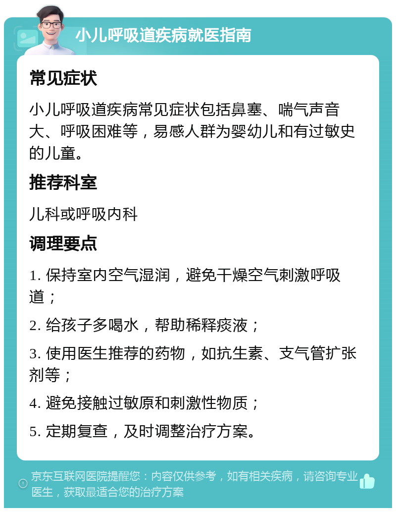 小儿呼吸道疾病就医指南 常见症状 小儿呼吸道疾病常见症状包括鼻塞、喘气声音大、呼吸困难等，易感人群为婴幼儿和有过敏史的儿童。 推荐科室 儿科或呼吸内科 调理要点 1. 保持室内空气湿润，避免干燥空气刺激呼吸道； 2. 给孩子多喝水，帮助稀释痰液； 3. 使用医生推荐的药物，如抗生素、支气管扩张剂等； 4. 避免接触过敏原和刺激性物质； 5. 定期复查，及时调整治疗方案。