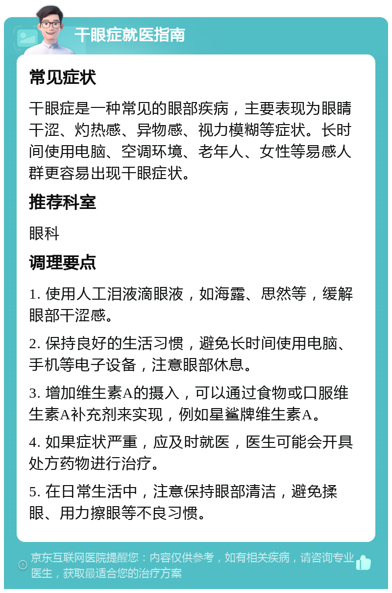 干眼症就医指南 常见症状 干眼症是一种常见的眼部疾病，主要表现为眼睛干涩、灼热感、异物感、视力模糊等症状。长时间使用电脑、空调环境、老年人、女性等易感人群更容易出现干眼症状。 推荐科室 眼科 调理要点 1. 使用人工泪液滴眼液，如海露、思然等，缓解眼部干涩感。 2. 保持良好的生活习惯，避免长时间使用电脑、手机等电子设备，注意眼部休息。 3. 增加维生素A的摄入，可以通过食物或口服维生素A补充剂来实现，例如星鲨牌维生素A。 4. 如果症状严重，应及时就医，医生可能会开具处方药物进行治疗。 5. 在日常生活中，注意保持眼部清洁，避免揉眼、用力擦眼等不良习惯。