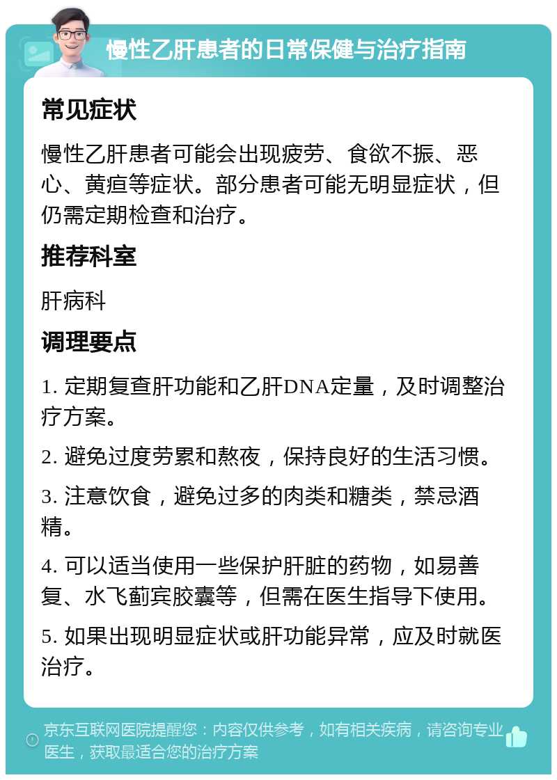 慢性乙肝患者的日常保健与治疗指南 常见症状 慢性乙肝患者可能会出现疲劳、食欲不振、恶心、黄疸等症状。部分患者可能无明显症状，但仍需定期检查和治疗。 推荐科室 肝病科 调理要点 1. 定期复查肝功能和乙肝DNA定量，及时调整治疗方案。 2. 避免过度劳累和熬夜，保持良好的生活习惯。 3. 注意饮食，避免过多的肉类和糖类，禁忌酒精。 4. 可以适当使用一些保护肝脏的药物，如易善复、水飞蓟宾胶囊等，但需在医生指导下使用。 5. 如果出现明显症状或肝功能异常，应及时就医治疗。