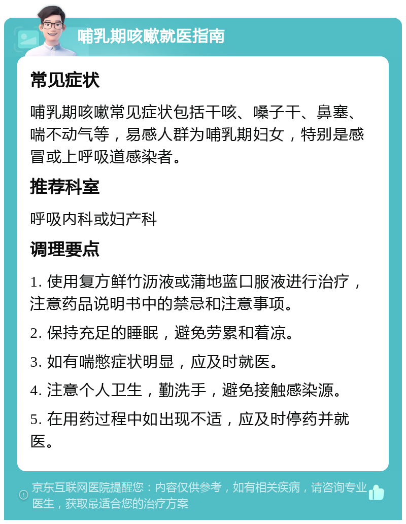 哺乳期咳嗽就医指南 常见症状 哺乳期咳嗽常见症状包括干咳、嗓子干、鼻塞、喘不动气等，易感人群为哺乳期妇女，特别是感冒或上呼吸道感染者。 推荐科室 呼吸内科或妇产科 调理要点 1. 使用复方鲜竹沥液或蒲地蓝口服液进行治疗，注意药品说明书中的禁忌和注意事项。 2. 保持充足的睡眠，避免劳累和着凉。 3. 如有喘憋症状明显，应及时就医。 4. 注意个人卫生，勤洗手，避免接触感染源。 5. 在用药过程中如出现不适，应及时停药并就医。