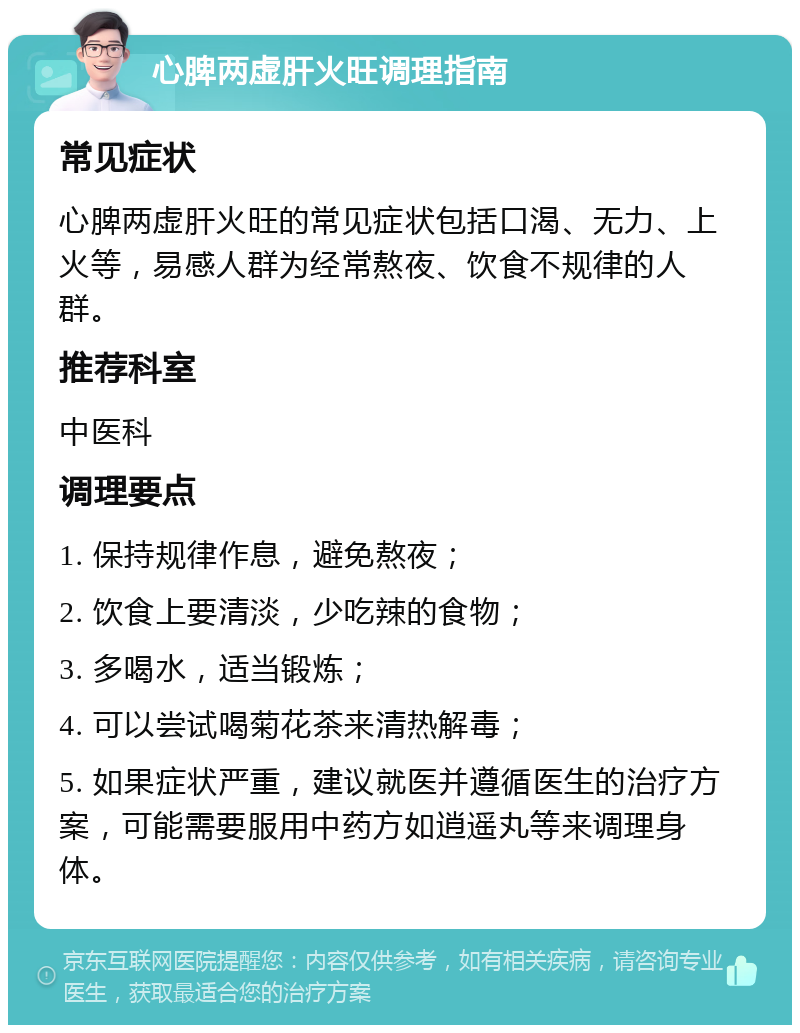 心脾两虚肝火旺调理指南 常见症状 心脾两虚肝火旺的常见症状包括口渴、无力、上火等，易感人群为经常熬夜、饮食不规律的人群。 推荐科室 中医科 调理要点 1. 保持规律作息，避免熬夜； 2. 饮食上要清淡，少吃辣的食物； 3. 多喝水，适当锻炼； 4. 可以尝试喝菊花茶来清热解毒； 5. 如果症状严重，建议就医并遵循医生的治疗方案，可能需要服用中药方如逍遥丸等来调理身体。