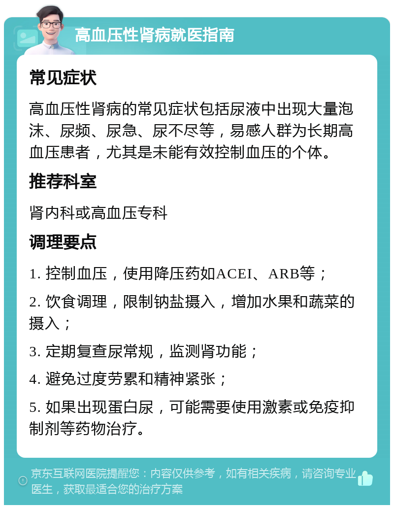 高血压性肾病就医指南 常见症状 高血压性肾病的常见症状包括尿液中出现大量泡沫、尿频、尿急、尿不尽等，易感人群为长期高血压患者，尤其是未能有效控制血压的个体。 推荐科室 肾内科或高血压专科 调理要点 1. 控制血压，使用降压药如ACEI、ARB等； 2. 饮食调理，限制钠盐摄入，增加水果和蔬菜的摄入； 3. 定期复查尿常规，监测肾功能； 4. 避免过度劳累和精神紧张； 5. 如果出现蛋白尿，可能需要使用激素或免疫抑制剂等药物治疗。