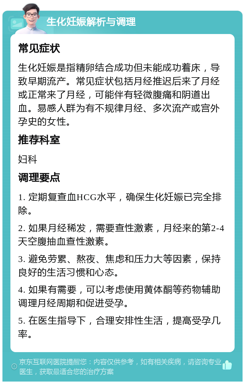 生化妊娠解析与调理 常见症状 生化妊娠是指精卵结合成功但未能成功着床，导致早期流产。常见症状包括月经推迟后来了月经或正常来了月经，可能伴有轻微腹痛和阴道出血。易感人群为有不规律月经、多次流产或宫外孕史的女性。 推荐科室 妇科 调理要点 1. 定期复查血HCG水平，确保生化妊娠已完全排除。 2. 如果月经稀发，需要查性激素，月经来的第2-4天空腹抽血查性激素。 3. 避免劳累、熬夜、焦虑和压力大等因素，保持良好的生活习惯和心态。 4. 如果有需要，可以考虑使用黄体酮等药物辅助调理月经周期和促进受孕。 5. 在医生指导下，合理安排性生活，提高受孕几率。