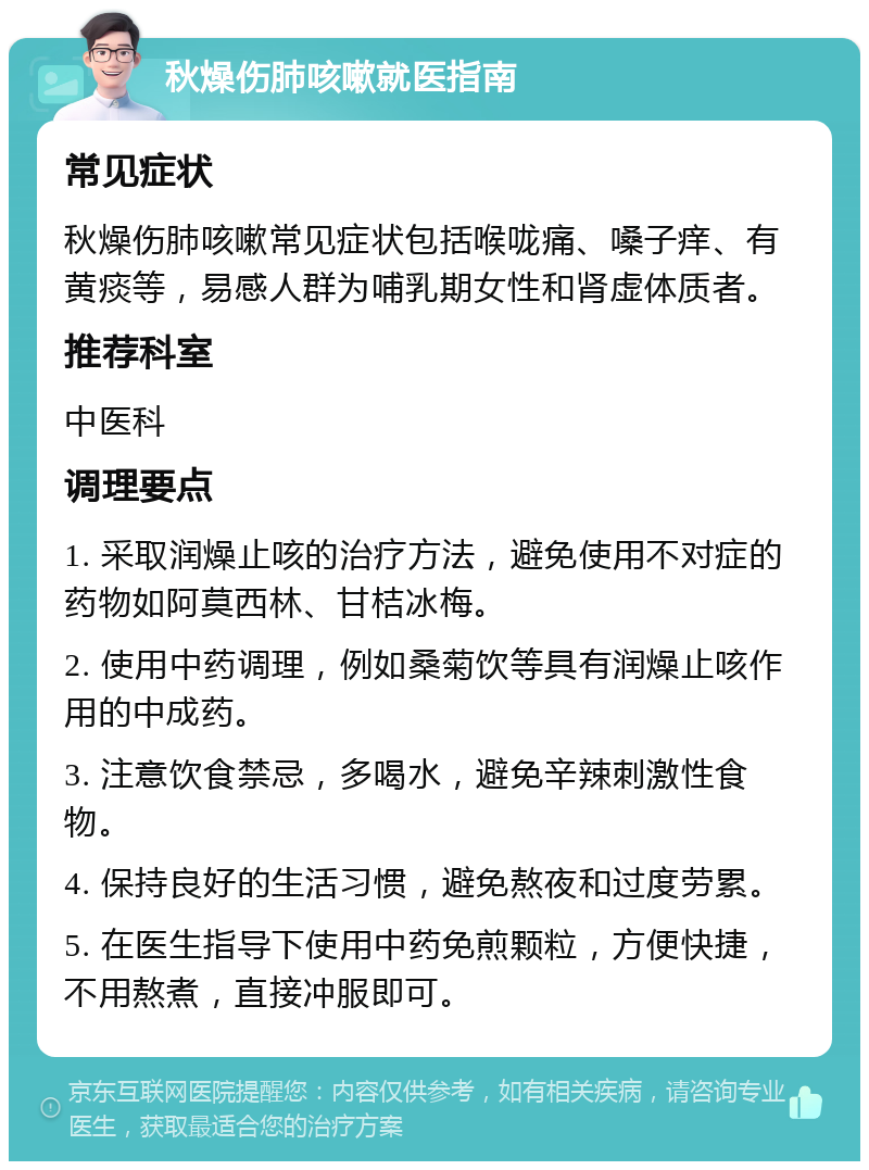 秋燥伤肺咳嗽就医指南 常见症状 秋燥伤肺咳嗽常见症状包括喉咙痛、嗓子痒、有黄痰等，易感人群为哺乳期女性和肾虚体质者。 推荐科室 中医科 调理要点 1. 采取润燥止咳的治疗方法，避免使用不对症的药物如阿莫西林、甘桔冰梅。 2. 使用中药调理，例如桑菊饮等具有润燥止咳作用的中成药。 3. 注意饮食禁忌，多喝水，避免辛辣刺激性食物。 4. 保持良好的生活习惯，避免熬夜和过度劳累。 5. 在医生指导下使用中药免煎颗粒，方便快捷，不用熬煮，直接冲服即可。