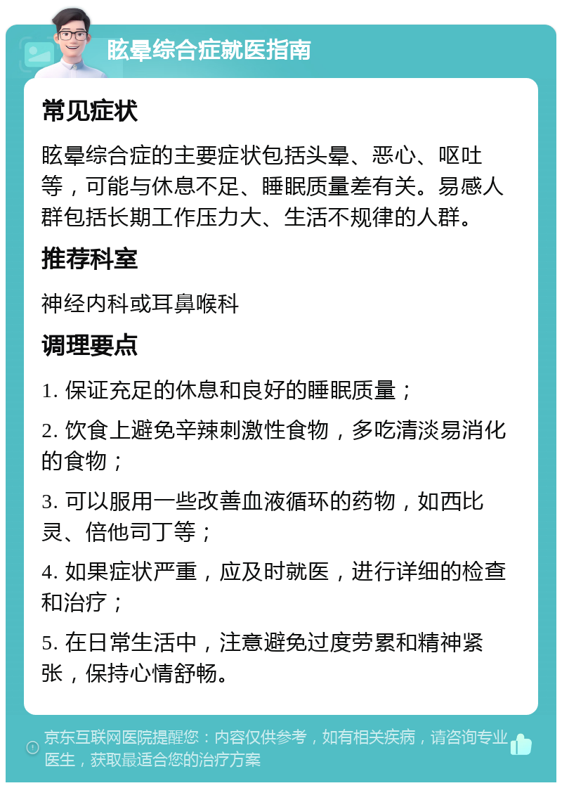 眩晕综合症就医指南 常见症状 眩晕综合症的主要症状包括头晕、恶心、呕吐等，可能与休息不足、睡眠质量差有关。易感人群包括长期工作压力大、生活不规律的人群。 推荐科室 神经内科或耳鼻喉科 调理要点 1. 保证充足的休息和良好的睡眠质量； 2. 饮食上避免辛辣刺激性食物，多吃清淡易消化的食物； 3. 可以服用一些改善血液循环的药物，如西比灵、倍他司丁等； 4. 如果症状严重，应及时就医，进行详细的检查和治疗； 5. 在日常生活中，注意避免过度劳累和精神紧张，保持心情舒畅。