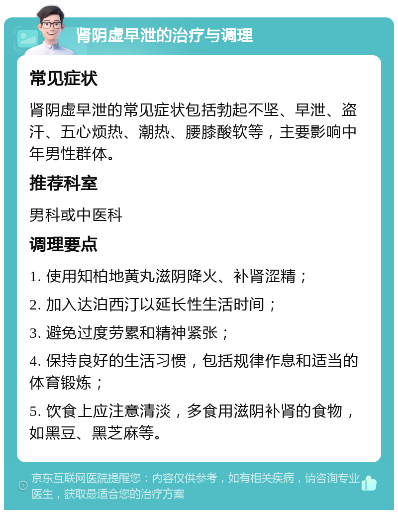 肾阴虚早泄的治疗与调理 常见症状 肾阴虚早泄的常见症状包括勃起不坚、早泄、盗汗、五心烦热、潮热、腰膝酸软等，主要影响中年男性群体。 推荐科室 男科或中医科 调理要点 1. 使用知柏地黄丸滋阴降火、补肾涩精； 2. 加入达泊西汀以延长性生活时间； 3. 避免过度劳累和精神紧张； 4. 保持良好的生活习惯，包括规律作息和适当的体育锻炼； 5. 饮食上应注意清淡，多食用滋阴补肾的食物，如黑豆、黑芝麻等。