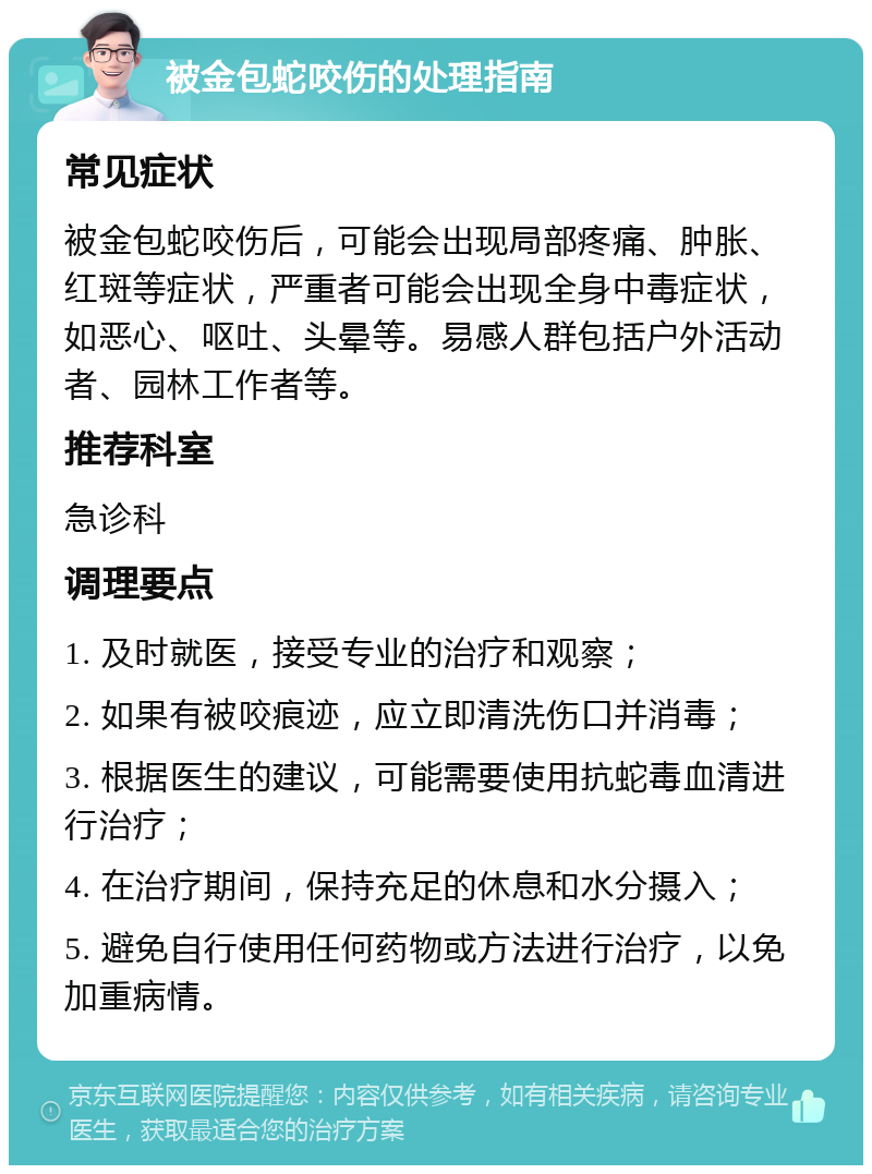 被金包蛇咬伤的处理指南 常见症状 被金包蛇咬伤后，可能会出现局部疼痛、肿胀、红斑等症状，严重者可能会出现全身中毒症状，如恶心、呕吐、头晕等。易感人群包括户外活动者、园林工作者等。 推荐科室 急诊科 调理要点 1. 及时就医，接受专业的治疗和观察； 2. 如果有被咬痕迹，应立即清洗伤口并消毒； 3. 根据医生的建议，可能需要使用抗蛇毒血清进行治疗； 4. 在治疗期间，保持充足的休息和水分摄入； 5. 避免自行使用任何药物或方法进行治疗，以免加重病情。