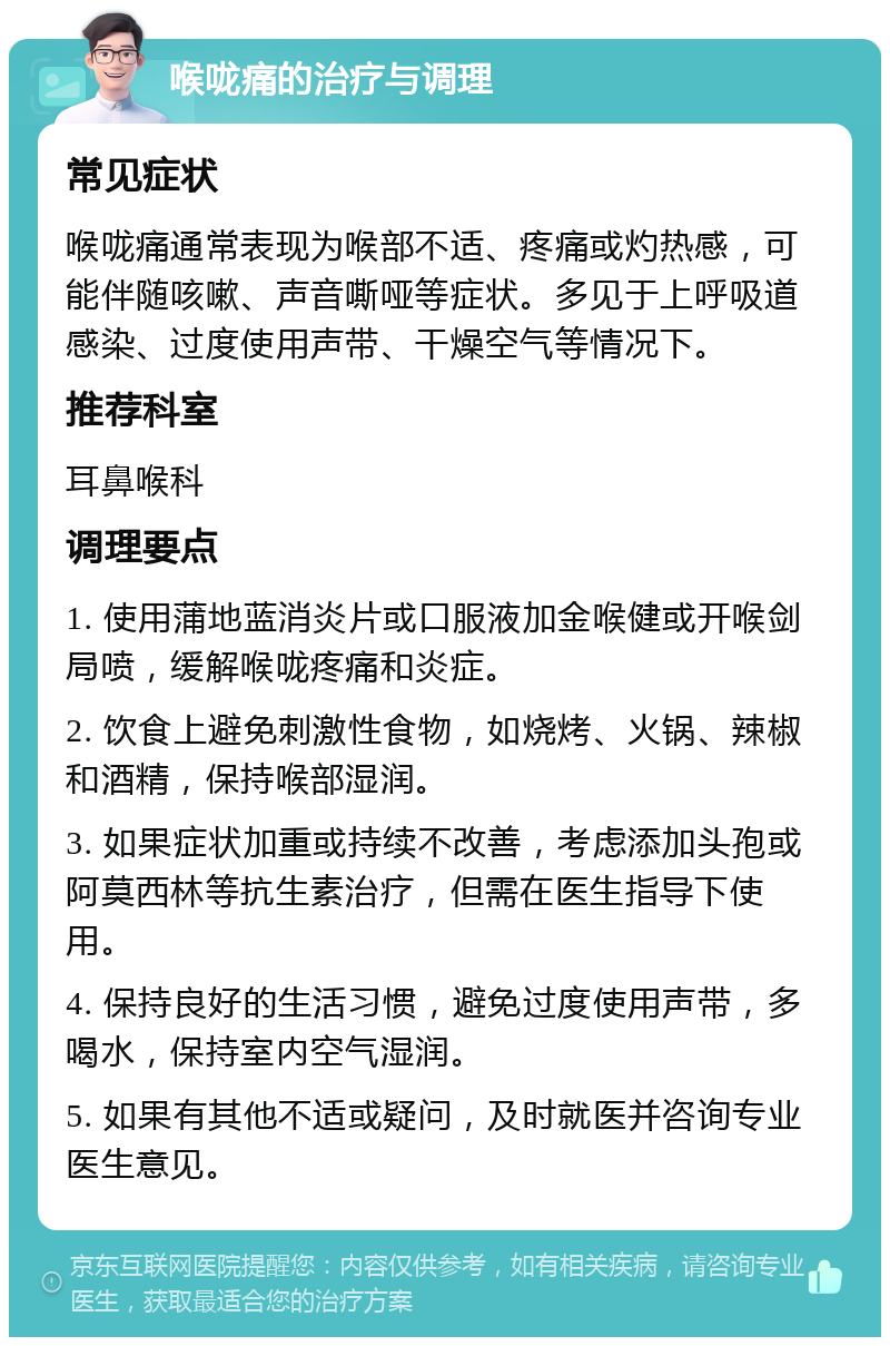 喉咙痛的治疗与调理 常见症状 喉咙痛通常表现为喉部不适、疼痛或灼热感，可能伴随咳嗽、声音嘶哑等症状。多见于上呼吸道感染、过度使用声带、干燥空气等情况下。 推荐科室 耳鼻喉科 调理要点 1. 使用蒲地蓝消炎片或口服液加金喉健或开喉剑局喷，缓解喉咙疼痛和炎症。 2. 饮食上避免刺激性食物，如烧烤、火锅、辣椒和酒精，保持喉部湿润。 3. 如果症状加重或持续不改善，考虑添加头孢或阿莫西林等抗生素治疗，但需在医生指导下使用。 4. 保持良好的生活习惯，避免过度使用声带，多喝水，保持室内空气湿润。 5. 如果有其他不适或疑问，及时就医并咨询专业医生意见。