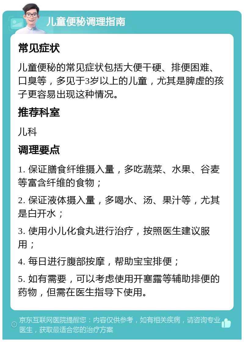 儿童便秘调理指南 常见症状 儿童便秘的常见症状包括大便干硬、排便困难、口臭等，多见于3岁以上的儿童，尤其是脾虚的孩子更容易出现这种情况。 推荐科室 儿科 调理要点 1. 保证膳食纤维摄入量，多吃蔬菜、水果、谷麦等富含纤维的食物； 2. 保证液体摄入量，多喝水、汤、果汁等，尤其是白开水； 3. 使用小儿化食丸进行治疗，按照医生建议服用； 4. 每日进行腹部按摩，帮助宝宝排便； 5. 如有需要，可以考虑使用开塞露等辅助排便的药物，但需在医生指导下使用。