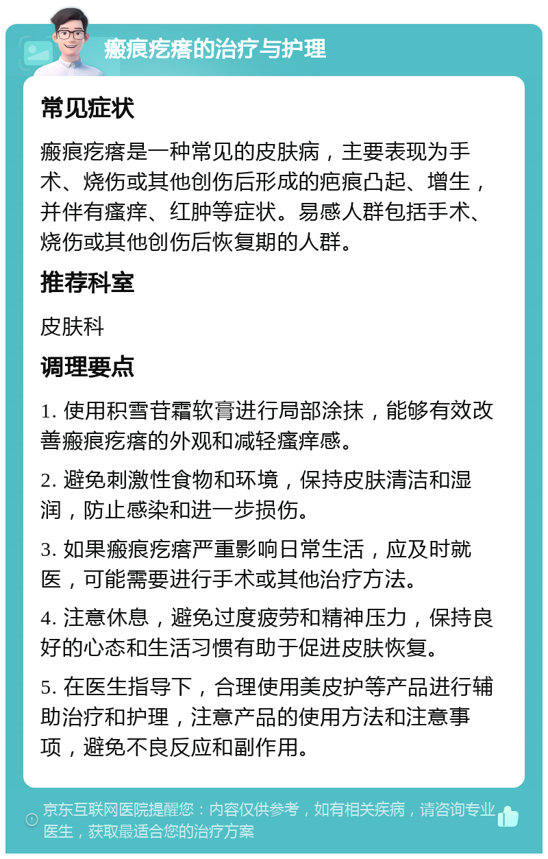 瘢痕疙瘩的治疗与护理 常见症状 瘢痕疙瘩是一种常见的皮肤病，主要表现为手术、烧伤或其他创伤后形成的疤痕凸起、增生，并伴有瘙痒、红肿等症状。易感人群包括手术、烧伤或其他创伤后恢复期的人群。 推荐科室 皮肤科 调理要点 1. 使用积雪苷霜软膏进行局部涂抹，能够有效改善瘢痕疙瘩的外观和减轻瘙痒感。 2. 避免刺激性食物和环境，保持皮肤清洁和湿润，防止感染和进一步损伤。 3. 如果瘢痕疙瘩严重影响日常生活，应及时就医，可能需要进行手术或其他治疗方法。 4. 注意休息，避免过度疲劳和精神压力，保持良好的心态和生活习惯有助于促进皮肤恢复。 5. 在医生指导下，合理使用美皮护等产品进行辅助治疗和护理，注意产品的使用方法和注意事项，避免不良反应和副作用。