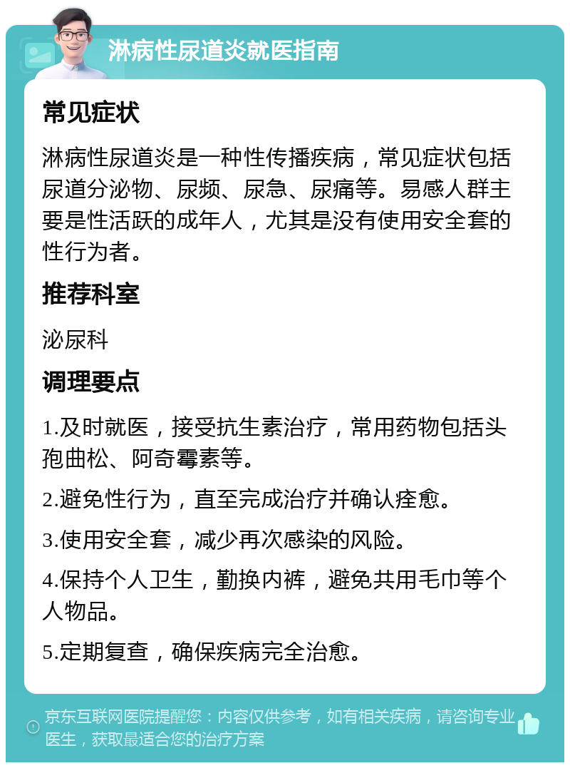 淋病性尿道炎就医指南 常见症状 淋病性尿道炎是一种性传播疾病，常见症状包括尿道分泌物、尿频、尿急、尿痛等。易感人群主要是性活跃的成年人，尤其是没有使用安全套的性行为者。 推荐科室 泌尿科 调理要点 1.及时就医，接受抗生素治疗，常用药物包括头孢曲松、阿奇霉素等。 2.避免性行为，直至完成治疗并确认痊愈。 3.使用安全套，减少再次感染的风险。 4.保持个人卫生，勤换内裤，避免共用毛巾等个人物品。 5.定期复查，确保疾病完全治愈。