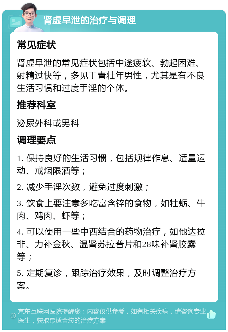 肾虚早泄的治疗与调理 常见症状 肾虚早泄的常见症状包括中途疲软、勃起困难、射精过快等，多见于青壮年男性，尤其是有不良生活习惯和过度手淫的个体。 推荐科室 泌尿外科或男科 调理要点 1. 保持良好的生活习惯，包括规律作息、适量运动、戒烟限酒等； 2. 减少手淫次数，避免过度刺激； 3. 饮食上要注意多吃富含锌的食物，如牡蛎、牛肉、鸡肉、虾等； 4. 可以使用一些中西结合的药物治疗，如他达拉非、力补金秋、温肾苏拉普片和28味补肾胶囊等； 5. 定期复诊，跟踪治疗效果，及时调整治疗方案。