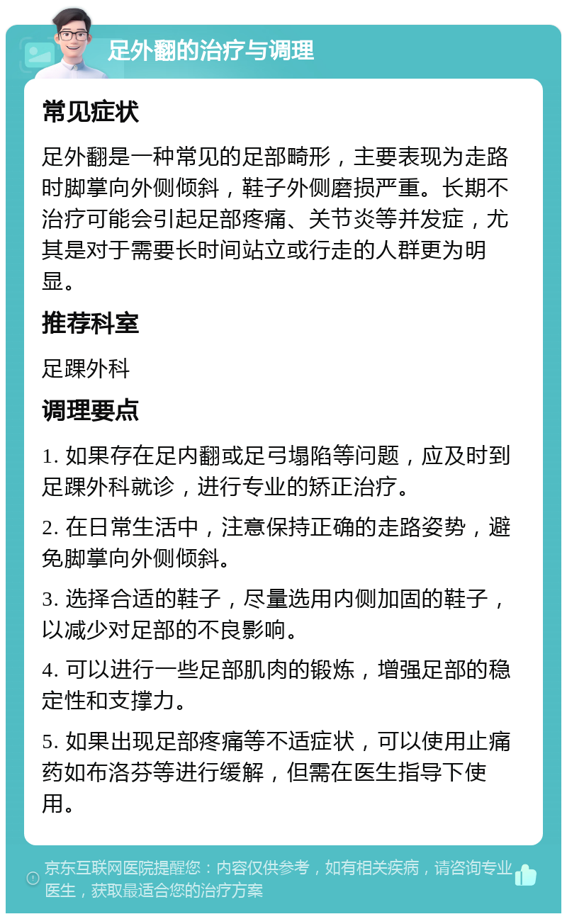 足外翻的治疗与调理 常见症状 足外翻是一种常见的足部畸形，主要表现为走路时脚掌向外侧倾斜，鞋子外侧磨损严重。长期不治疗可能会引起足部疼痛、关节炎等并发症，尤其是对于需要长时间站立或行走的人群更为明显。 推荐科室 足踝外科 调理要点 1. 如果存在足内翻或足弓塌陷等问题，应及时到足踝外科就诊，进行专业的矫正治疗。 2. 在日常生活中，注意保持正确的走路姿势，避免脚掌向外侧倾斜。 3. 选择合适的鞋子，尽量选用内侧加固的鞋子，以减少对足部的不良影响。 4. 可以进行一些足部肌肉的锻炼，增强足部的稳定性和支撑力。 5. 如果出现足部疼痛等不适症状，可以使用止痛药如布洛芬等进行缓解，但需在医生指导下使用。