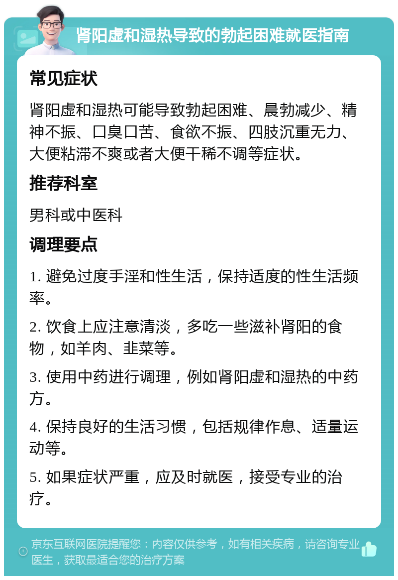 肾阳虚和湿热导致的勃起困难就医指南 常见症状 肾阳虚和湿热可能导致勃起困难、晨勃减少、精神不振、口臭口苦、食欲不振、四肢沉重无力、大便粘滞不爽或者大便干稀不调等症状。 推荐科室 男科或中医科 调理要点 1. 避免过度手淫和性生活，保持适度的性生活频率。 2. 饮食上应注意清淡，多吃一些滋补肾阳的食物，如羊肉、韭菜等。 3. 使用中药进行调理，例如肾阳虚和湿热的中药方。 4. 保持良好的生活习惯，包括规律作息、适量运动等。 5. 如果症状严重，应及时就医，接受专业的治疗。