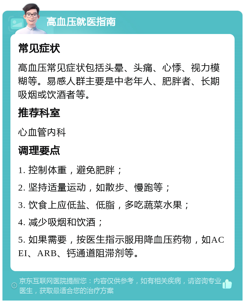 高血压就医指南 常见症状 高血压常见症状包括头晕、头痛、心悸、视力模糊等。易感人群主要是中老年人、肥胖者、长期吸烟或饮酒者等。 推荐科室 心血管内科 调理要点 1. 控制体重，避免肥胖； 2. 坚持适量运动，如散步、慢跑等； 3. 饮食上应低盐、低脂，多吃蔬菜水果； 4. 减少吸烟和饮酒； 5. 如果需要，按医生指示服用降血压药物，如ACEI、ARB、钙通道阻滞剂等。