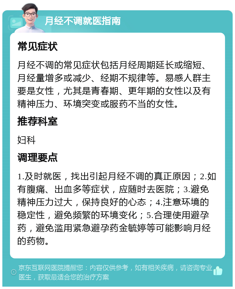 月经不调就医指南 常见症状 月经不调的常见症状包括月经周期延长或缩短、月经量增多或减少、经期不规律等。易感人群主要是女性，尤其是青春期、更年期的女性以及有精神压力、环境突变或服药不当的女性。 推荐科室 妇科 调理要点 1.及时就医，找出引起月经不调的真正原因；2.如有腹痛、出血多等症状，应随时去医院；3.避免精神压力过大，保持良好的心态；4.注意环境的稳定性，避免频繁的环境变化；5.合理使用避孕药，避免滥用紧急避孕药金毓婷等可能影响月经的药物。